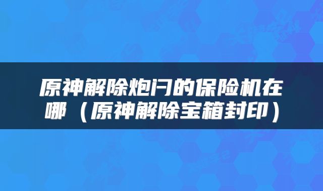 原神解除炮闩的保险机在哪（原神解除宝箱封印）