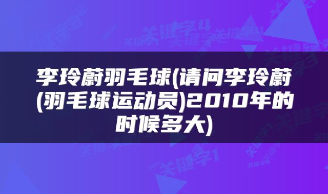 李玲蔚羽毛球(请问李玲蔚(羽毛球运动员)2010年的时候多大)