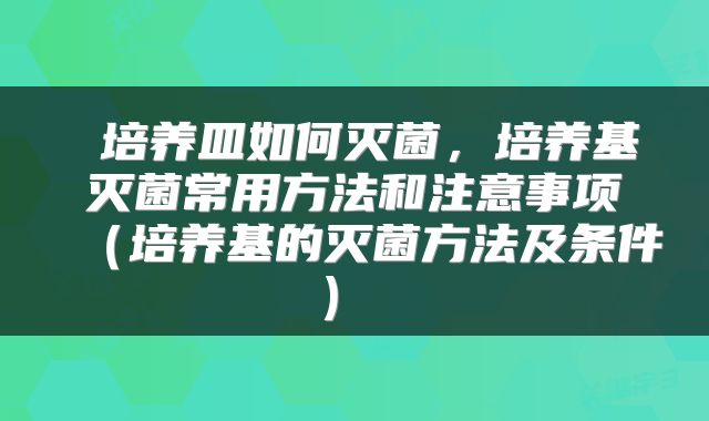  培养皿如何灭菌，培养基灭菌常用方法和注意事项（培养基的灭菌方法及条件） 