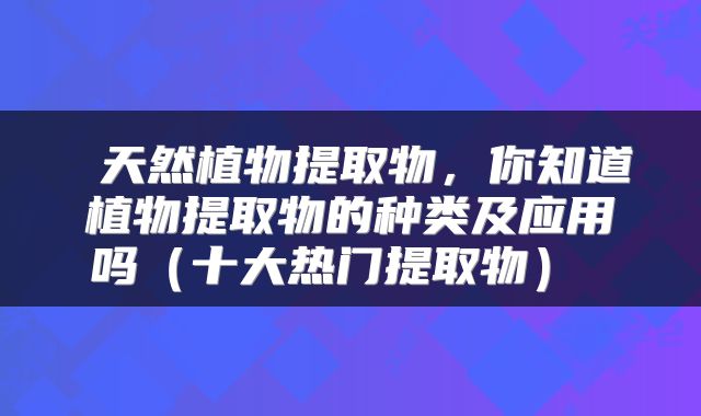  天然植物提取物，你知道植物提取物的种类及应用吗（十大热门提取物） 