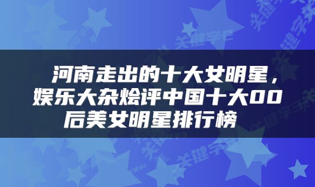  河南走出的十大女明星，娱乐大杂烩评中国十大00后美女明星排行榜 