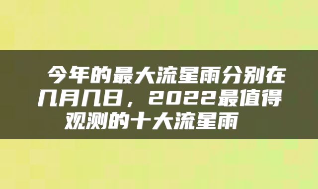  今年的最大流星雨分别在几月几日，2022最值得观测的十大流星雨 