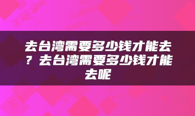 去台湾需要多少钱才能去？去台湾需要多少钱才能去呢
