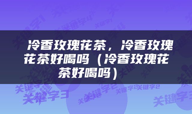  冷香玫瑰花茶，冷香玫瑰花茶好喝吗（冷香玫瑰花茶好喝吗） 