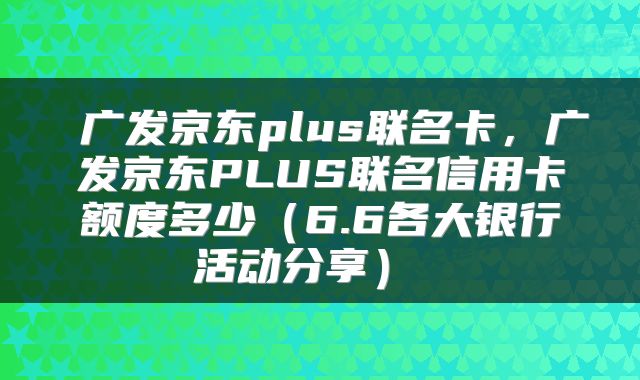  广发京东plus联名卡，广发京东PLUS联名信用卡额度多少（6.6各大银行活动分享） 
