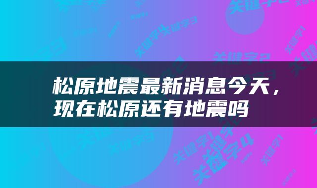  松原地震最新消息今天，现在松原还有地震吗 