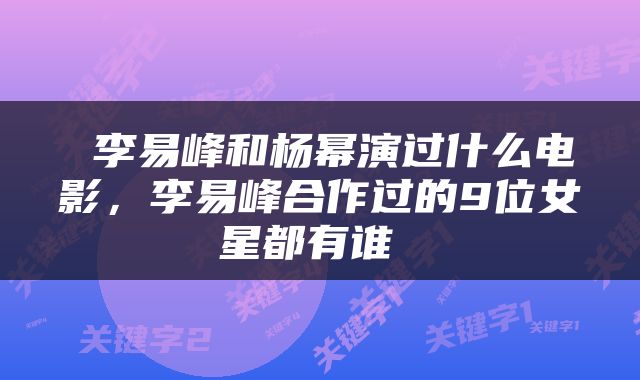  李易峰和杨幂演过什么电影，李易峰合作过的9位女星都有谁 