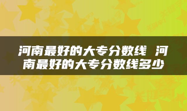 河南最好的大专分数线 河南最好的大专分数线多少
