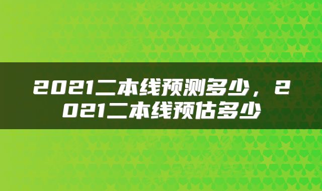 2021二本线预测多少，2021二本线预估多少