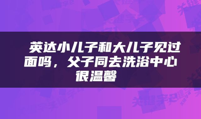  英达小儿子和大儿子见过面吗，父子同去洗浴中心很温馨 