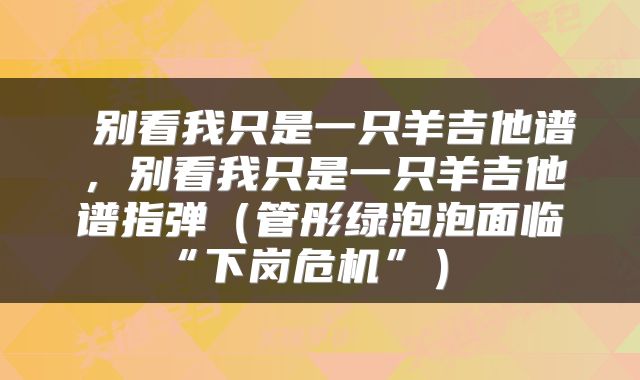 别看我只是一只羊吉他谱,别看我只是一只羊吉他谱指弹(管彤绿泡泡面临“下岗危机”)
