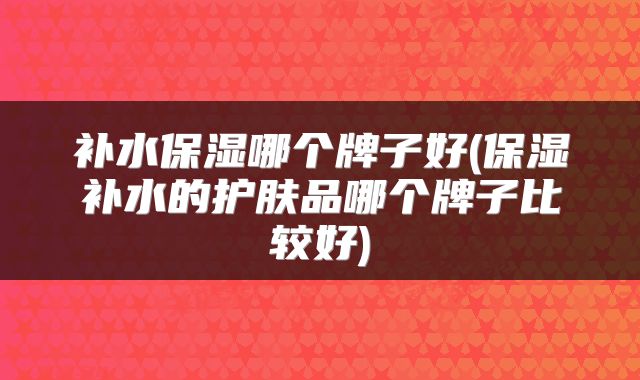 补水保湿哪个牌子好(保湿补水的护肤品哪个牌子比较好)