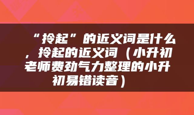  “拎起”的近义词是什么，拎起的近义词（小升初老师费劲气力整理的小升初易错读音） 