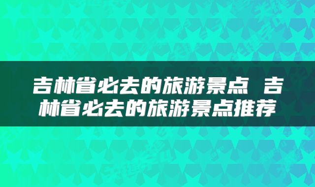 吉林省必去的旅游景点 吉林省必去的旅游景点推荐
