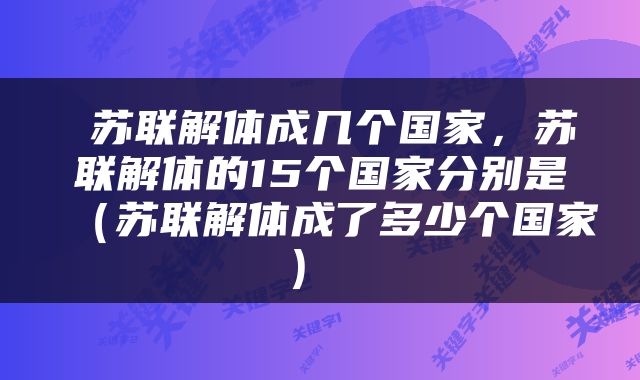  苏联解体成几个国家，苏联解体的15个国家分别是（苏联解体成了多少个国家） 