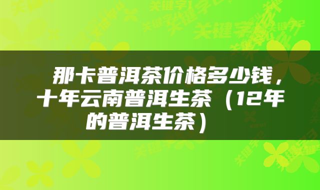  那卡普洱茶价格多少钱，十年云南普洱生茶（12年的普洱生茶） 