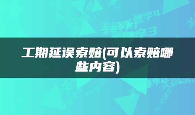 工期延误索赔(可以索赔哪些内容)
