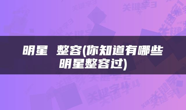 明星 整容(你知道有哪些明星整容过)