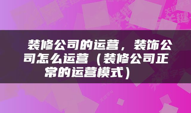  装修公司的运营，装饰公司怎么运营（装修公司正常的运营模式） 