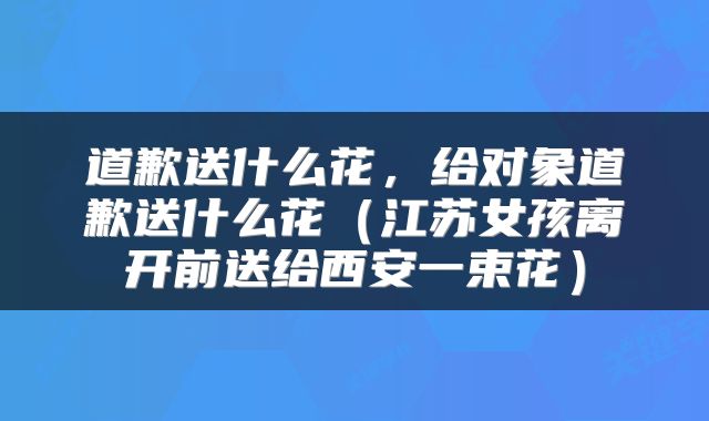 道歉送什么花，给对象道歉送什么花（江苏女孩离开前送给西安一束花）