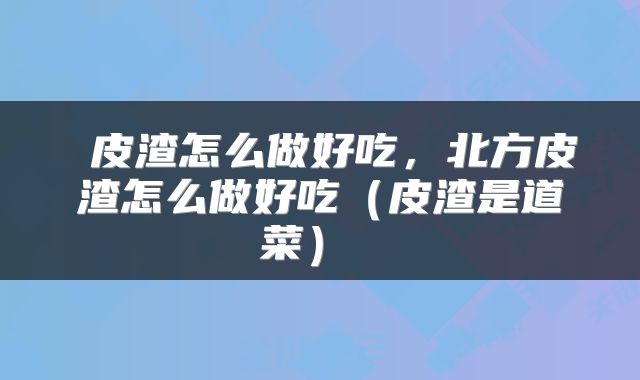  皮渣怎么做好吃，北方皮渣怎么做好吃（皮渣是道菜） 