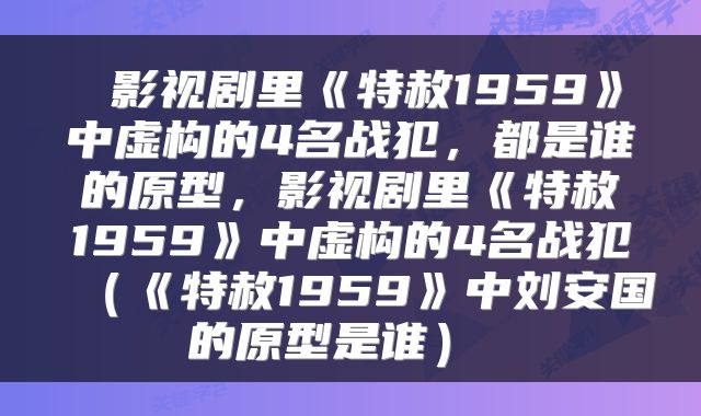  影视剧里《特赦1959》中虚构的4名战犯，都是谁的原型，影视剧里《特赦1959》中虚构的4名战犯（《特赦1959》中刘安国的原型是谁） 