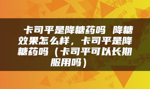 卡司平是降糖药吗 降糖效果怎么样，卡司平是降糖药吗（卡司平可以长期服用吗） 
