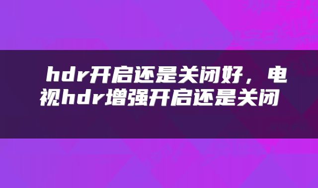  hdr开启还是关闭好，电视hdr增强开启还是关闭 