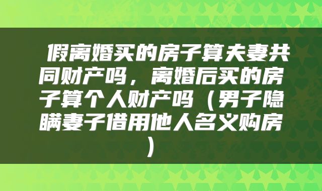  假离婚买的房子算夫妻共同财产吗，离婚后买的房子算个人财产吗（男子隐瞒妻子借用他人名义购房） 