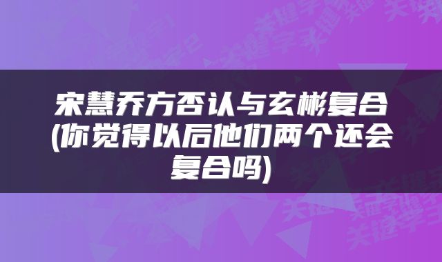 宋慧乔方否认与玄彬复合(你觉得以后他们两个还会复合吗)