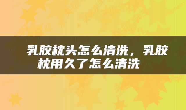  乳胶枕头怎么清洗，乳胶枕用久了怎么清洗 