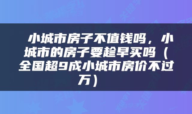  小城市房子不值钱吗，小城市的房子要趁早买吗（全国超9成小城市房价不过万） 
