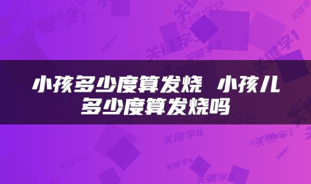 小孩多少度算发烧 小孩儿多少度算发烧吗