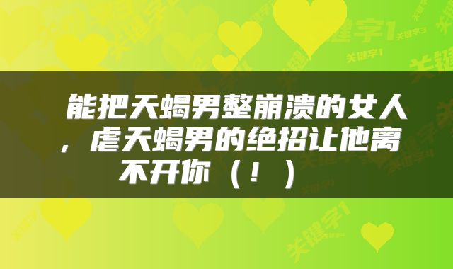  能把天蝎男整崩溃的女人，虐天蝎男的绝招让他离不开你（！） 