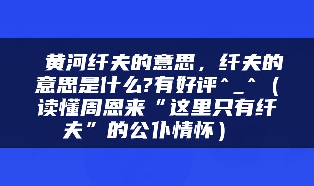  黄河纤夫的意思，纤夫的意思是什么?有好评^_^（读懂周恩来“这里只有纤夫”的公仆情怀） 
