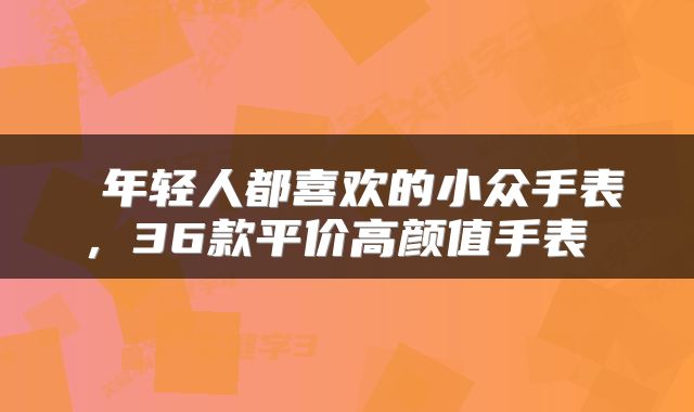  年轻人都喜欢的小众手表，36款平价高颜值手表 