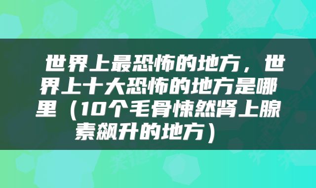  世界上最恐怖的地方，世界上十大恐怖的地方是哪里（10个毛骨悚然肾上腺素飙升的地方） 