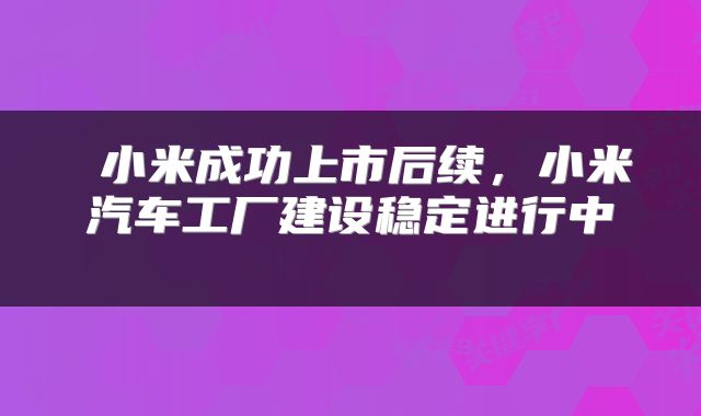  小米成功上市后续，小米汽车工厂建设稳定进行中 