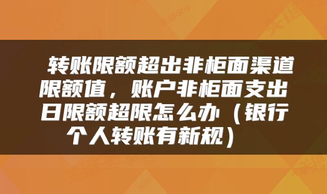  转账限额超出非柜面渠道限额值，账户非柜面支出日限额超限怎么办（银行个人转账有新规） 