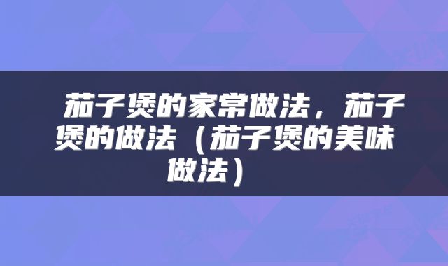  茄子煲的家常做法，茄子煲的做法（茄子煲的美味做法） 