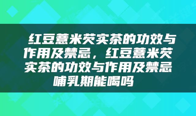  红豆薏米芡实茶的功效与作用及禁忌，红豆薏米芡实茶的功效与作用及禁忌哺乳期能喝吗 