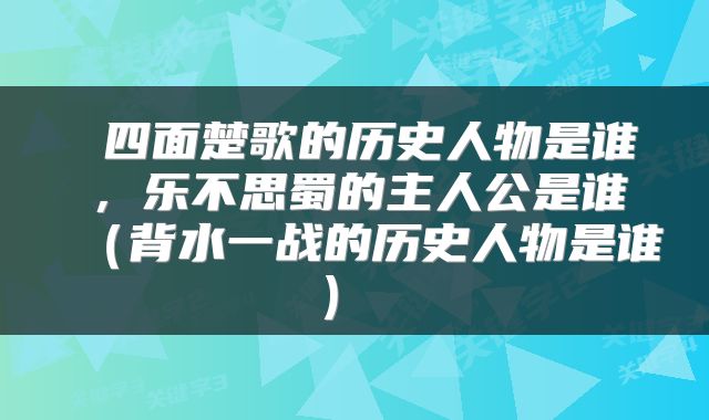 四面楚歌的历史人物是谁，乐不思蜀的主人公是谁（背水一战的历史人物是谁） 