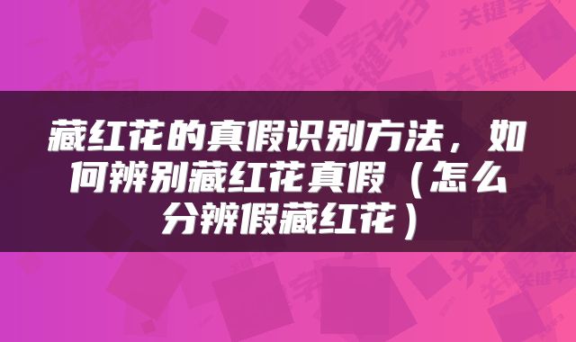 藏红花的真假识别方法，如何辨别藏红花真假（怎么分辨假藏红花）