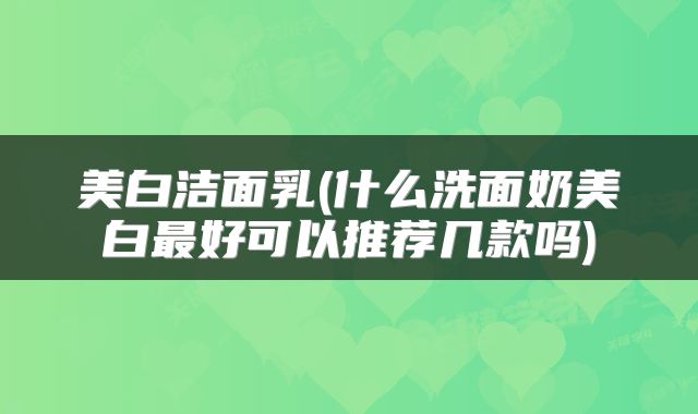 美白洁面乳(什么洗面奶美白最好可以推荐几款吗)