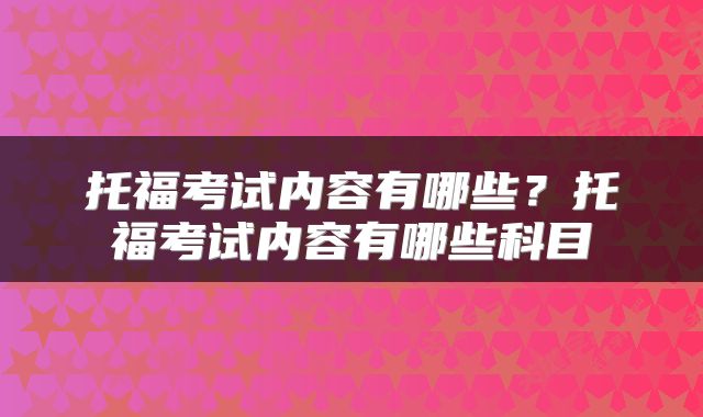 托福考试内容有哪些？托福考试内容有哪些科目