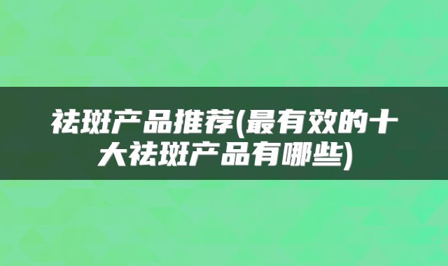 祛斑产品推荐(最有效的十大祛斑产品有哪些)