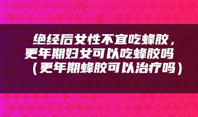  绝经后女性不宜吃蜂胶，更年期妇女可以吃蜂胶吗（更年期蜂胶可以治疗吗） 