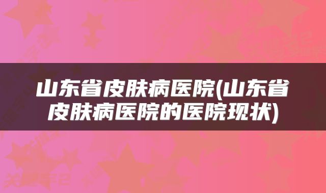山东省皮肤病医院(山东省皮肤病医院的医院现状)