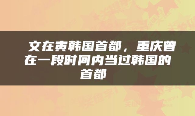  文在寅韩国首都，重庆曾在一段时间内当过韩国的首都 