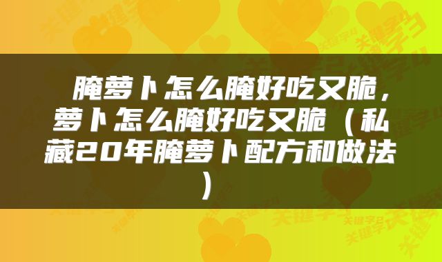 腌萝卜怎么腌好吃又脆,萝卜怎么腌好吃又脆(私藏20年腌萝卜配方和做法)